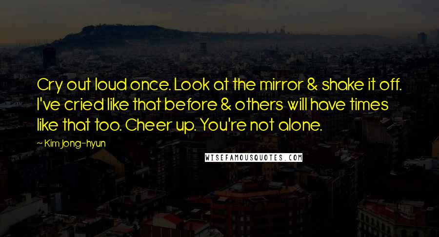 Kim Jong-hyun Quotes: Cry out loud once. Look at the mirror & shake it off. I've cried like that before & others will have times like that too. Cheer up. You're not alone.