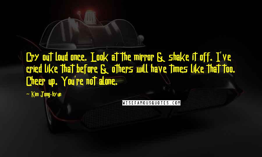 Kim Jong-hyun Quotes: Cry out loud once. Look at the mirror & shake it off. I've cried like that before & others will have times like that too. Cheer up. You're not alone.
