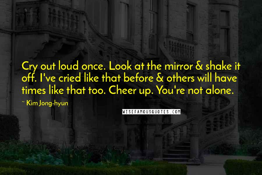 Kim Jong-hyun Quotes: Cry out loud once. Look at the mirror & shake it off. I've cried like that before & others will have times like that too. Cheer up. You're not alone.