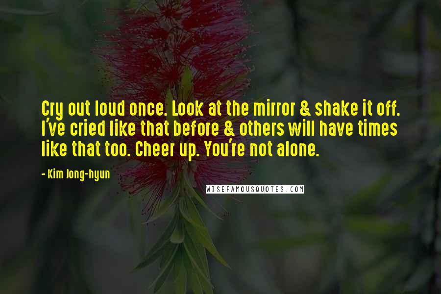 Kim Jong-hyun Quotes: Cry out loud once. Look at the mirror & shake it off. I've cried like that before & others will have times like that too. Cheer up. You're not alone.