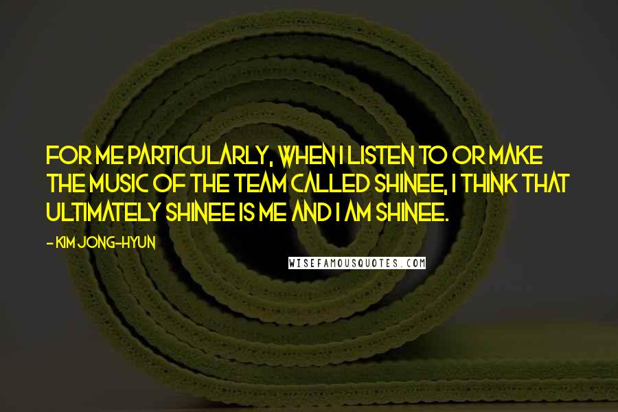 Kim Jong-hyun Quotes: For me particularly, when I listen to or make the music of the team called SHINee, I think that ultimately SHINee is me and I am SHINee.