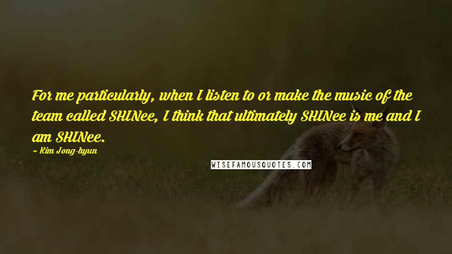 Kim Jong-hyun Quotes: For me particularly, when I listen to or make the music of the team called SHINee, I think that ultimately SHINee is me and I am SHINee.