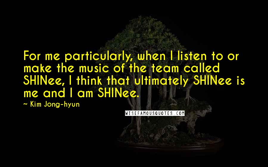 Kim Jong-hyun Quotes: For me particularly, when I listen to or make the music of the team called SHINee, I think that ultimately SHINee is me and I am SHINee.
