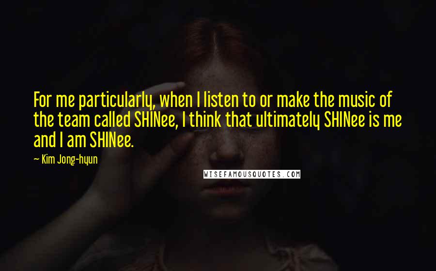 Kim Jong-hyun Quotes: For me particularly, when I listen to or make the music of the team called SHINee, I think that ultimately SHINee is me and I am SHINee.