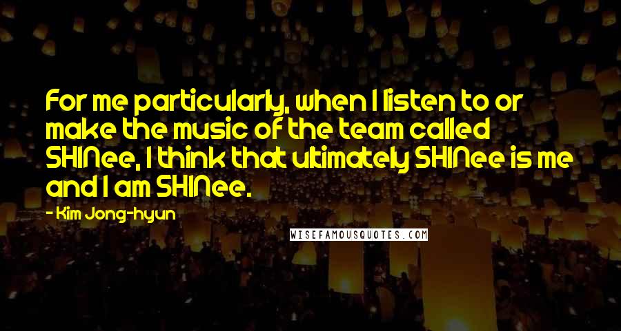 Kim Jong-hyun Quotes: For me particularly, when I listen to or make the music of the team called SHINee, I think that ultimately SHINee is me and I am SHINee.