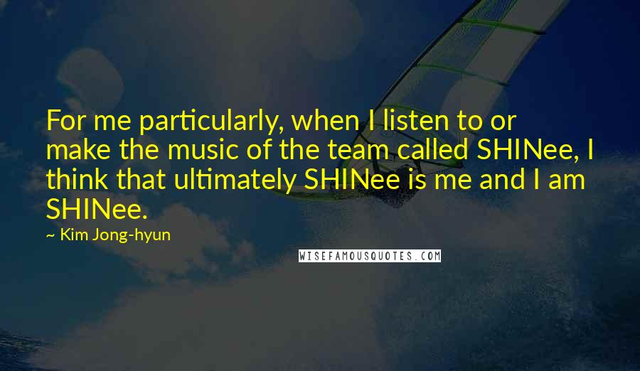 Kim Jong-hyun Quotes: For me particularly, when I listen to or make the music of the team called SHINee, I think that ultimately SHINee is me and I am SHINee.