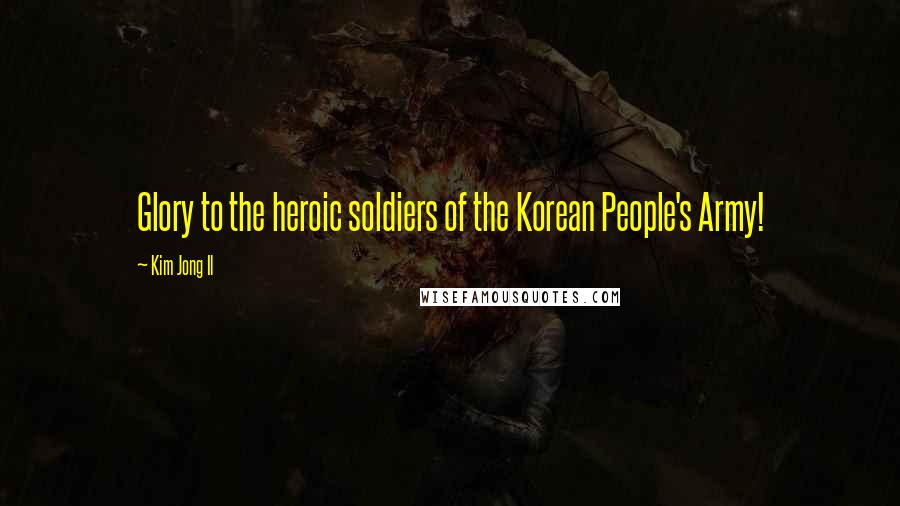 Kim Jong Il Quotes: Glory to the heroic soldiers of the Korean People's Army!