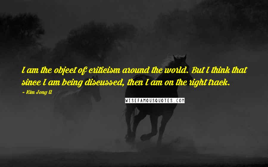 Kim Jong Il Quotes: I am the object of criticism around the world. But I think that since I am being discussed, then I am on the right track.