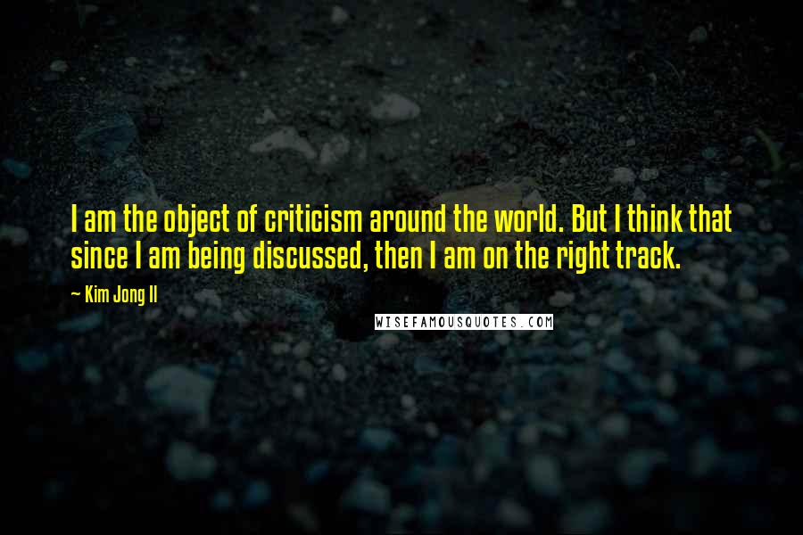 Kim Jong Il Quotes: I am the object of criticism around the world. But I think that since I am being discussed, then I am on the right track.