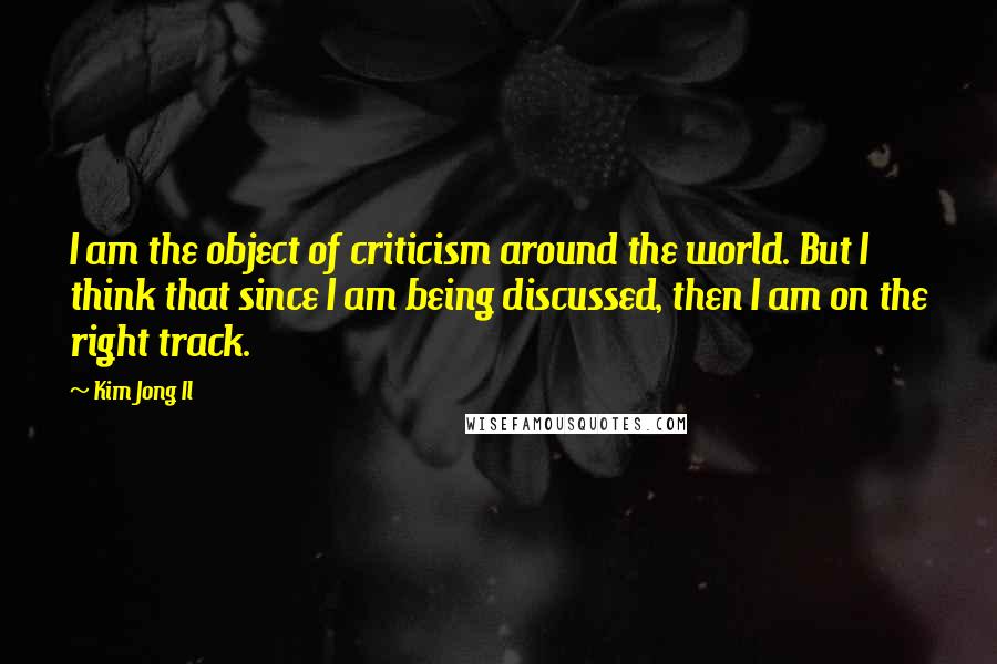 Kim Jong Il Quotes: I am the object of criticism around the world. But I think that since I am being discussed, then I am on the right track.