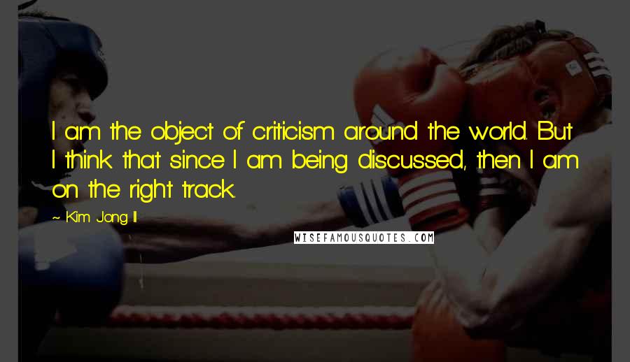 Kim Jong Il Quotes: I am the object of criticism around the world. But I think that since I am being discussed, then I am on the right track.