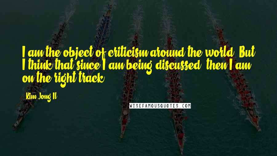 Kim Jong Il Quotes: I am the object of criticism around the world. But I think that since I am being discussed, then I am on the right track.