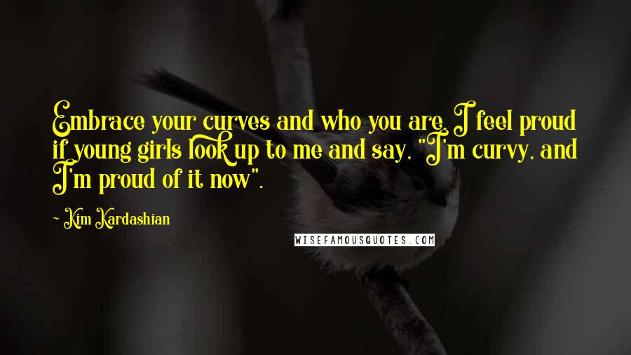 Kim Kardashian Quotes: Embrace your curves and who you are. I feel proud if young girls look up to me and say, "I'm curvy, and I'm proud of it now".