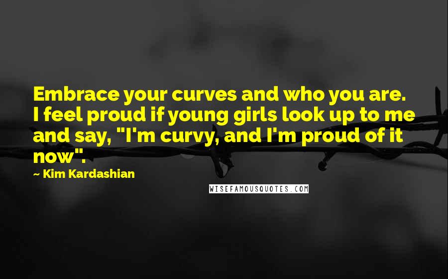 Kim Kardashian Quotes: Embrace your curves and who you are. I feel proud if young girls look up to me and say, "I'm curvy, and I'm proud of it now".