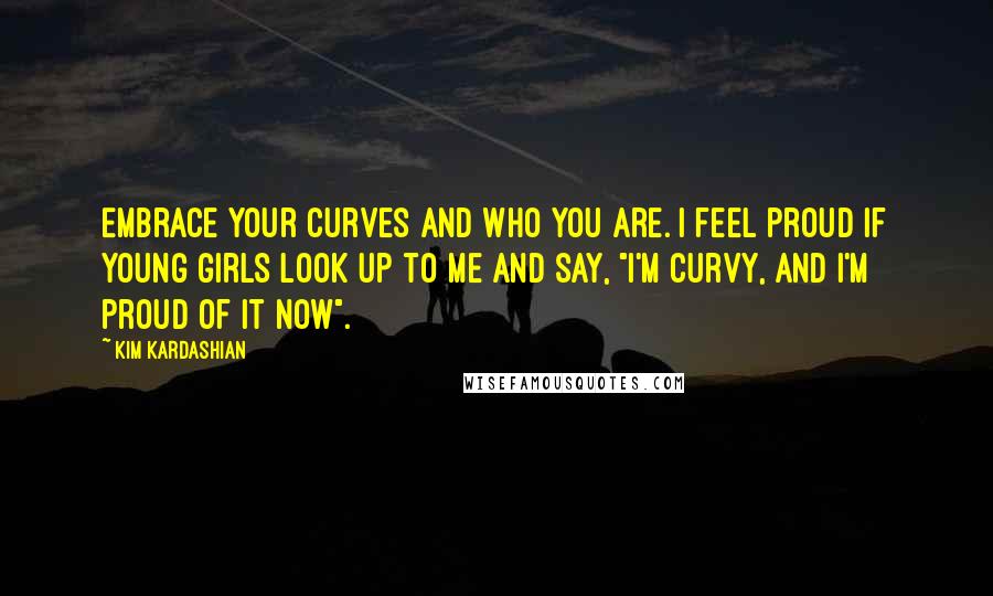 Kim Kardashian Quotes: Embrace your curves and who you are. I feel proud if young girls look up to me and say, "I'm curvy, and I'm proud of it now".