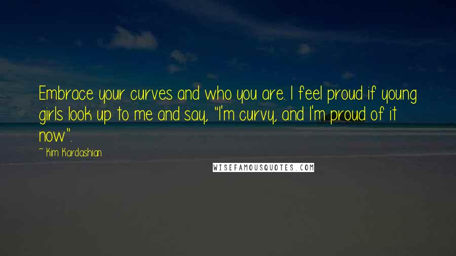 Kim Kardashian Quotes: Embrace your curves and who you are. I feel proud if young girls look up to me and say, "I'm curvy, and I'm proud of it now".