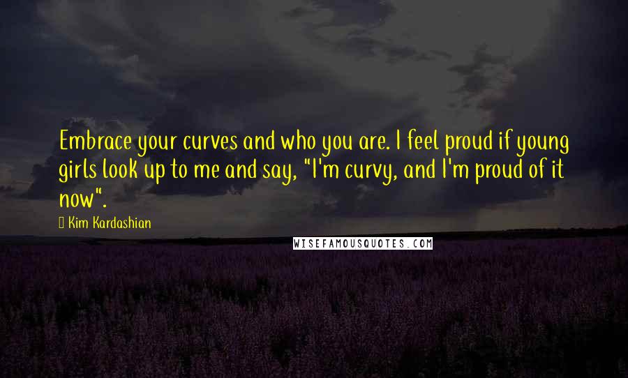 Kim Kardashian Quotes: Embrace your curves and who you are. I feel proud if young girls look up to me and say, "I'm curvy, and I'm proud of it now".