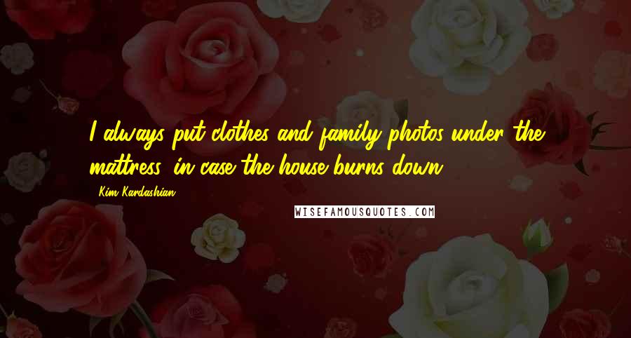 Kim Kardashian Quotes: I always put clothes and family photos under the mattress, in case the house burns down.