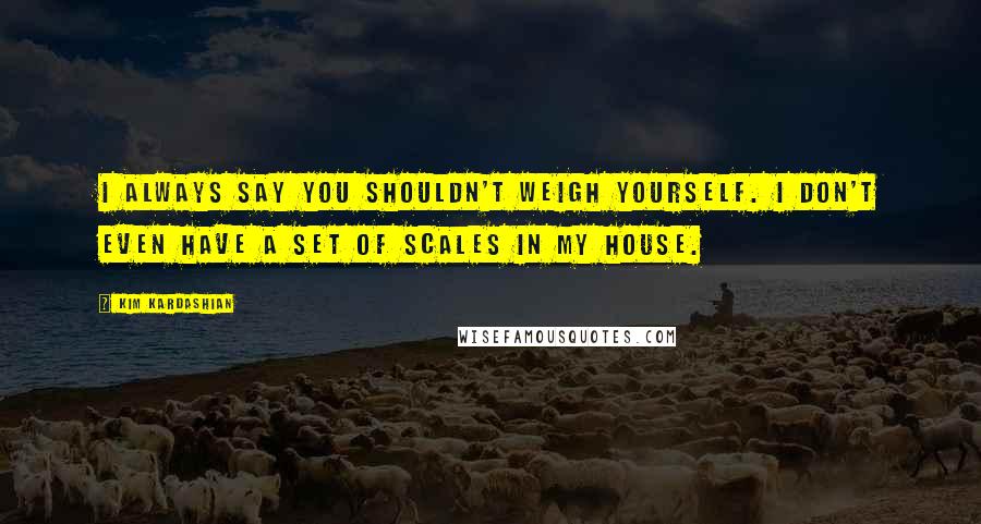 Kim Kardashian Quotes: I always say you shouldn't weigh yourself. I don't even have a set of scales in my house.