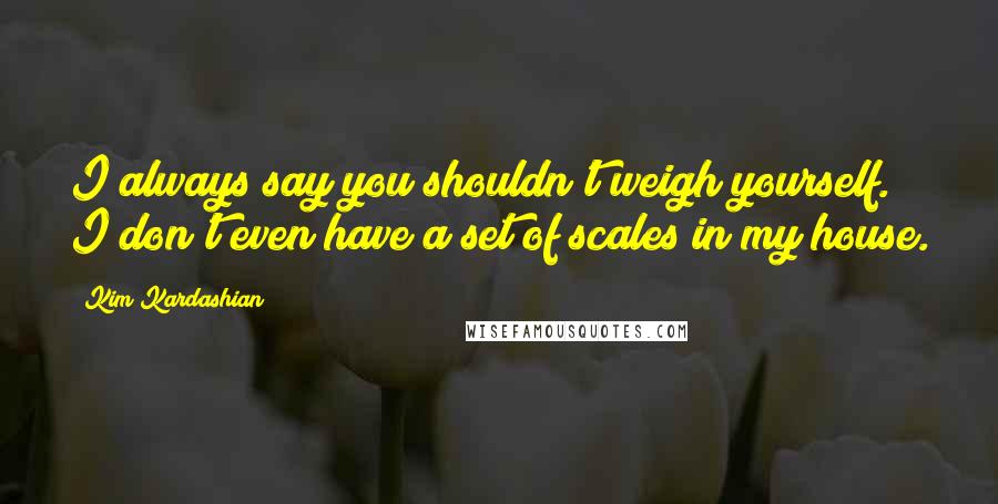 Kim Kardashian Quotes: I always say you shouldn't weigh yourself. I don't even have a set of scales in my house.