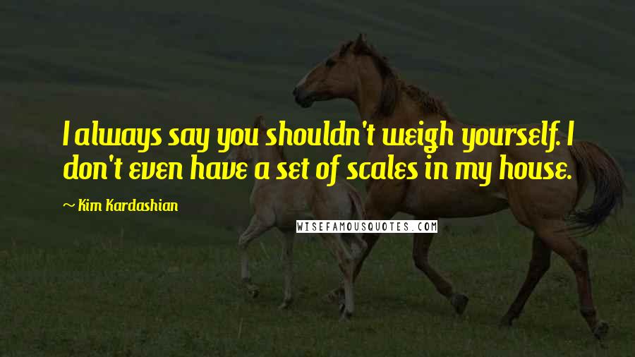 Kim Kardashian Quotes: I always say you shouldn't weigh yourself. I don't even have a set of scales in my house.