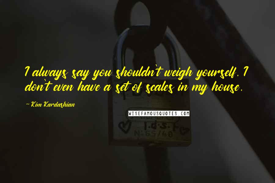 Kim Kardashian Quotes: I always say you shouldn't weigh yourself. I don't even have a set of scales in my house.