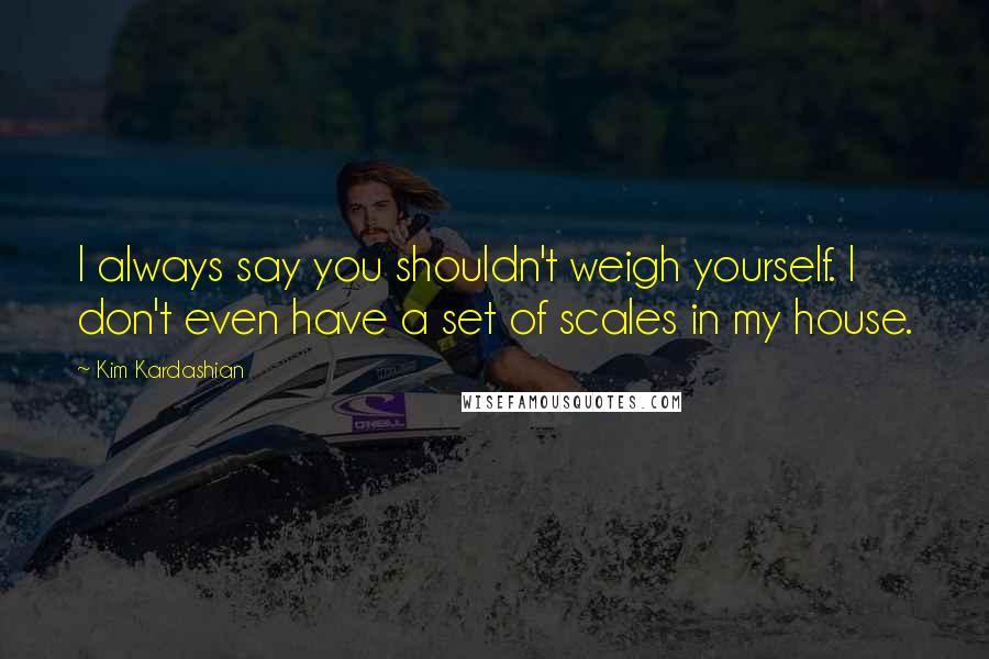 Kim Kardashian Quotes: I always say you shouldn't weigh yourself. I don't even have a set of scales in my house.