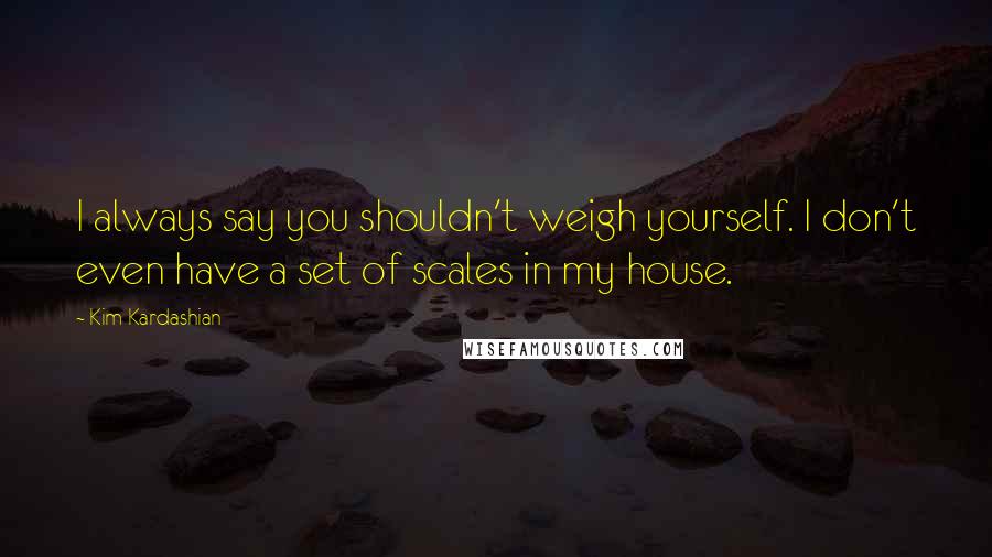 Kim Kardashian Quotes: I always say you shouldn't weigh yourself. I don't even have a set of scales in my house.