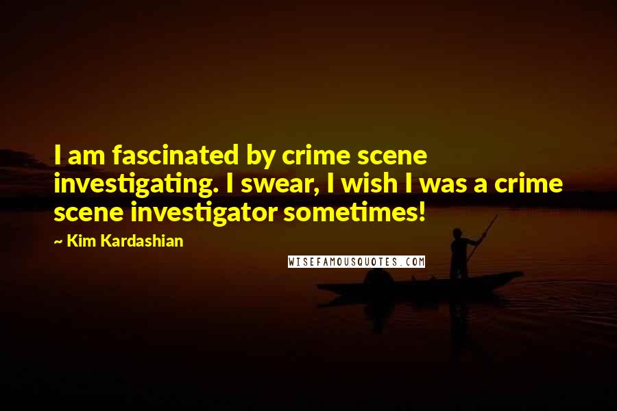 Kim Kardashian Quotes: I am fascinated by crime scene investigating. I swear, I wish I was a crime scene investigator sometimes!