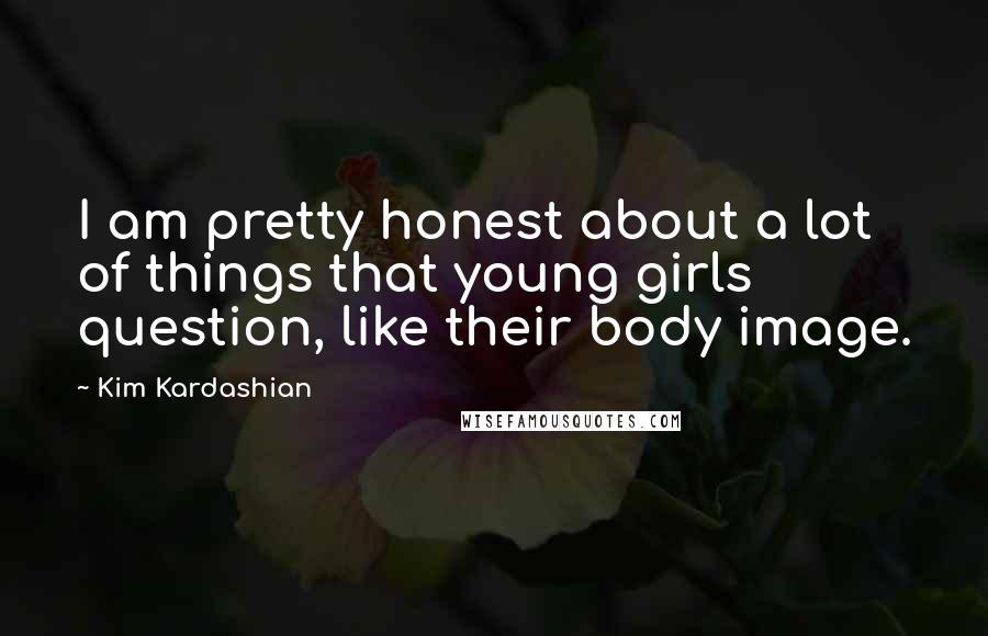 Kim Kardashian Quotes: I am pretty honest about a lot of things that young girls question, like their body image.