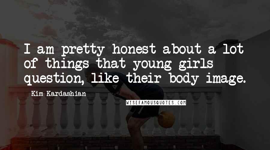 Kim Kardashian Quotes: I am pretty honest about a lot of things that young girls question, like their body image.