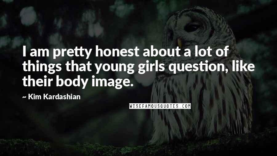 Kim Kardashian Quotes: I am pretty honest about a lot of things that young girls question, like their body image.