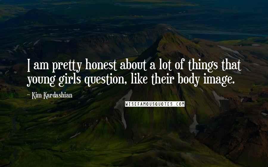 Kim Kardashian Quotes: I am pretty honest about a lot of things that young girls question, like their body image.