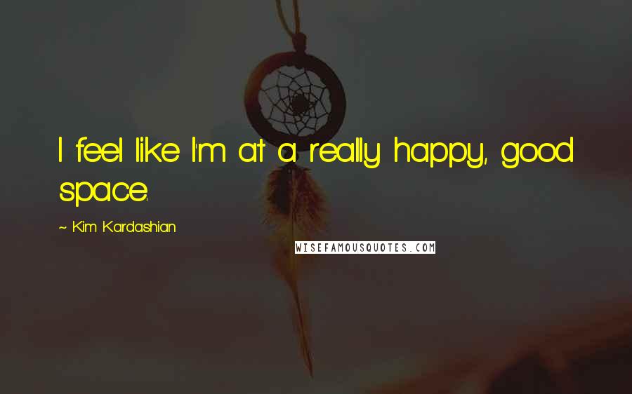 Kim Kardashian Quotes: I feel like I'm at a really happy, good space.