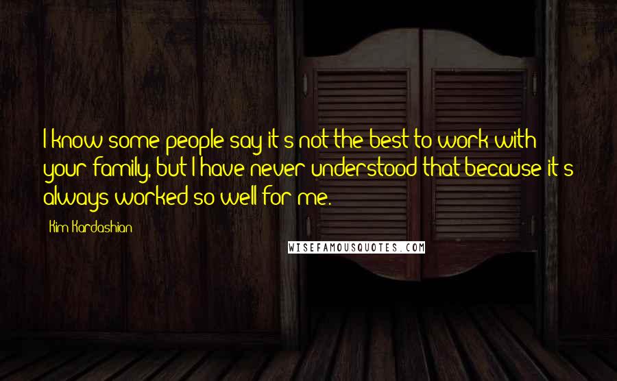 Kim Kardashian Quotes: I know some people say it's not the best to work with your family, but I have never understood that because it's always worked so well for me.