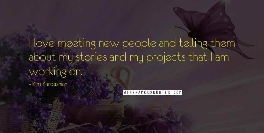 Kim Kardashian Quotes: I love meeting new people and telling them about my stories and my projects that I am working on.