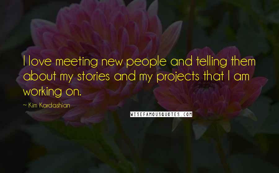 Kim Kardashian Quotes: I love meeting new people and telling them about my stories and my projects that I am working on.