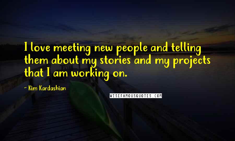 Kim Kardashian Quotes: I love meeting new people and telling them about my stories and my projects that I am working on.