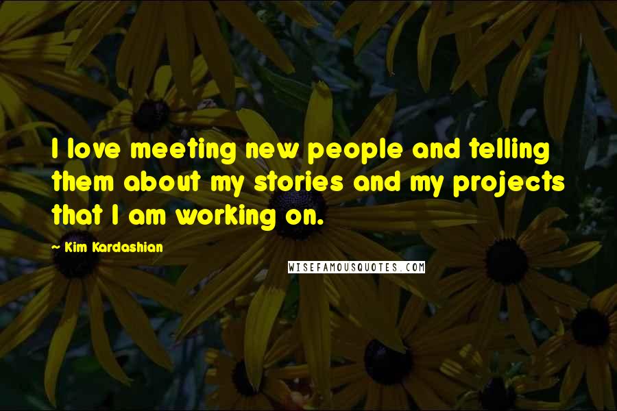 Kim Kardashian Quotes: I love meeting new people and telling them about my stories and my projects that I am working on.