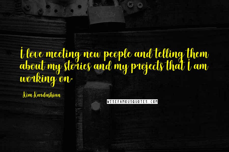 Kim Kardashian Quotes: I love meeting new people and telling them about my stories and my projects that I am working on.