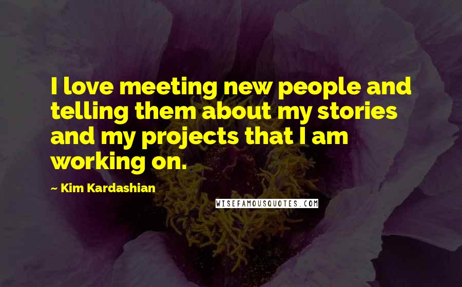 Kim Kardashian Quotes: I love meeting new people and telling them about my stories and my projects that I am working on.