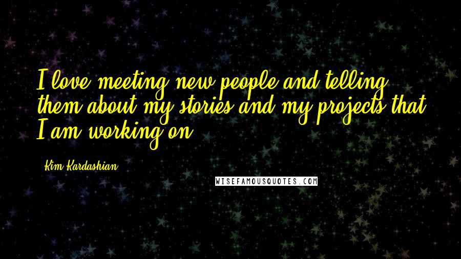 Kim Kardashian Quotes: I love meeting new people and telling them about my stories and my projects that I am working on.