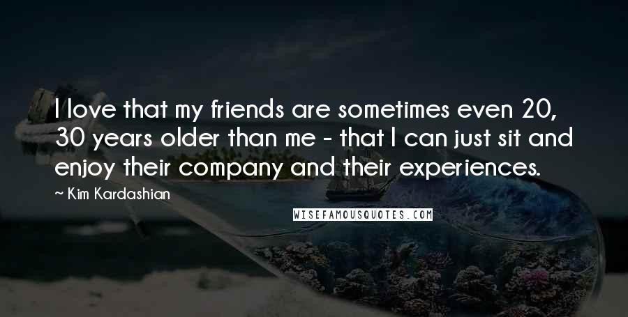 Kim Kardashian Quotes: I love that my friends are sometimes even 20, 30 years older than me - that I can just sit and enjoy their company and their experiences.