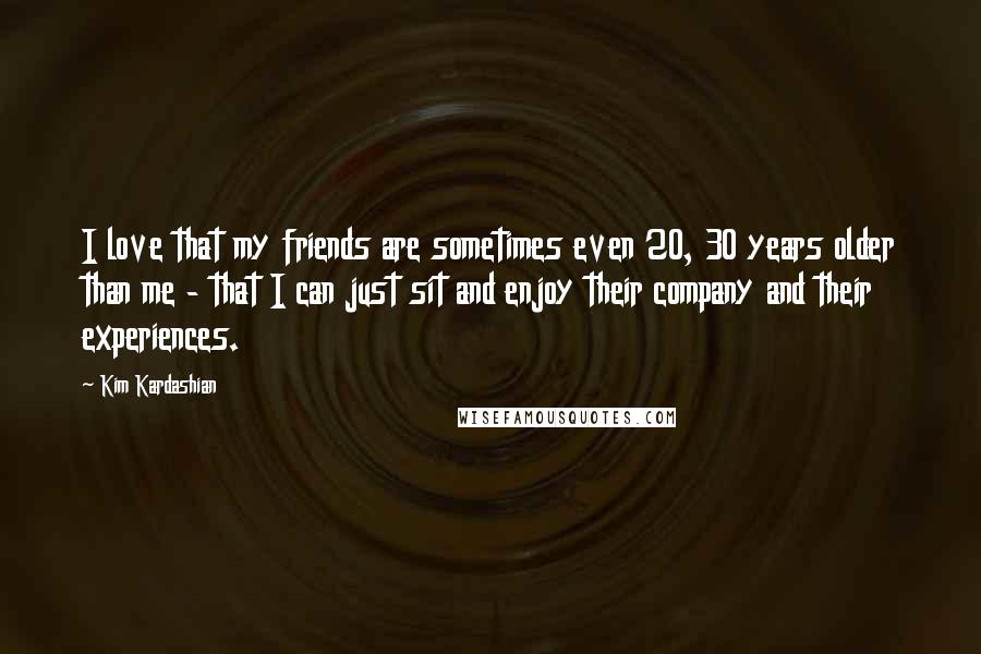 Kim Kardashian Quotes: I love that my friends are sometimes even 20, 30 years older than me - that I can just sit and enjoy their company and their experiences.