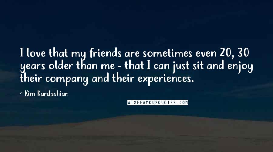 Kim Kardashian Quotes: I love that my friends are sometimes even 20, 30 years older than me - that I can just sit and enjoy their company and their experiences.