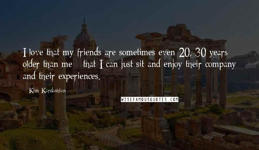 Kim Kardashian Quotes: I love that my friends are sometimes even 20, 30 years older than me - that I can just sit and enjoy their company and their experiences.