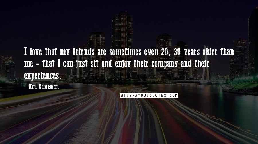 Kim Kardashian Quotes: I love that my friends are sometimes even 20, 30 years older than me - that I can just sit and enjoy their company and their experiences.