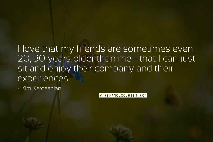 Kim Kardashian Quotes: I love that my friends are sometimes even 20, 30 years older than me - that I can just sit and enjoy their company and their experiences.