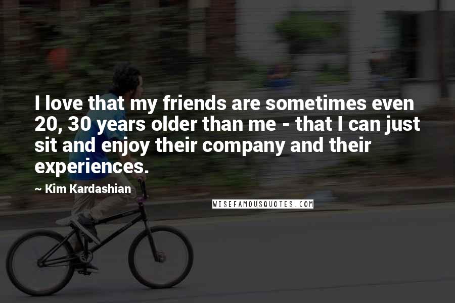 Kim Kardashian Quotes: I love that my friends are sometimes even 20, 30 years older than me - that I can just sit and enjoy their company and their experiences.