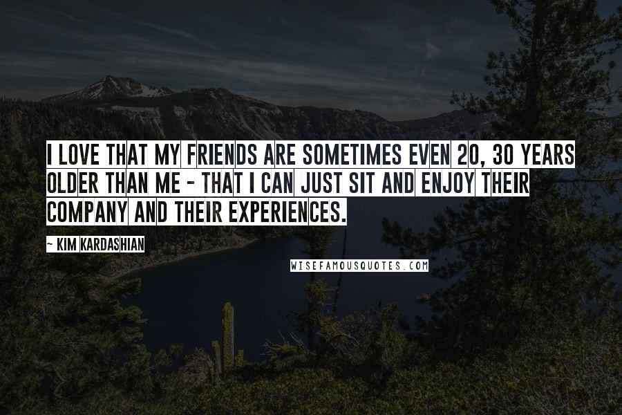 Kim Kardashian Quotes: I love that my friends are sometimes even 20, 30 years older than me - that I can just sit and enjoy their company and their experiences.